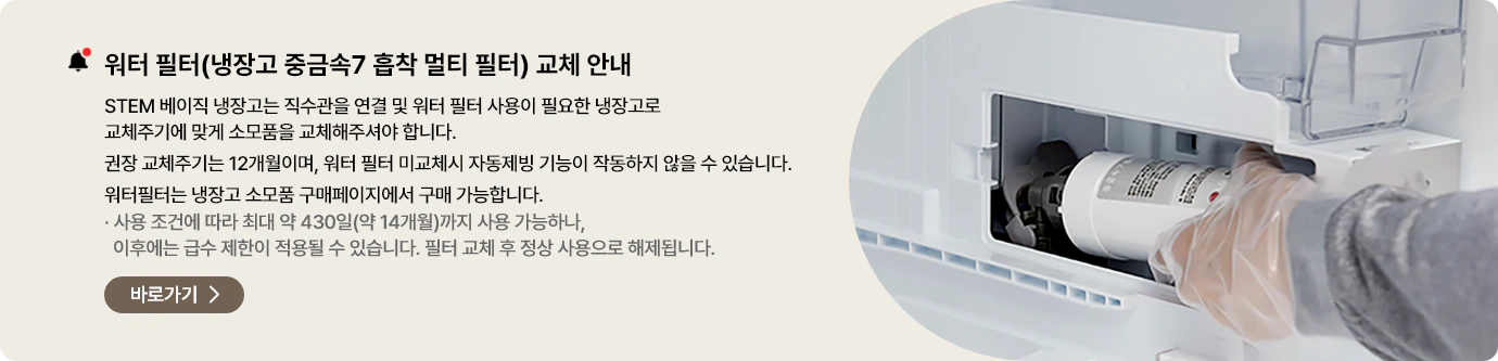 워터 필터(냉장고 중금속7 흡착 멀티 필터) 교체 안내. STEM 베이직 냉장고는 직수관을 연결 및 워터 필터 사용이 필요한 냉장고로 교체주기에 맞게 소모품을 교체해주셔야 합니다. 권장 교체주기는 12개월이며, 워터 필터 미교체 시 자동제빙 기능이 작동하지 않을 수 있습니다. 워터필터는 냉장고 소모품 구매페이지에서 구매 가능합니다. 바로가기>
