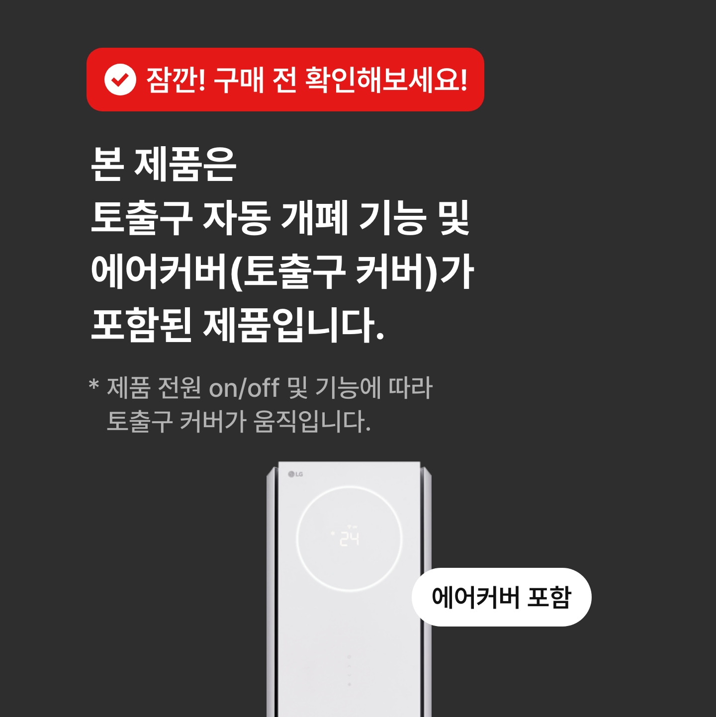 잠깐! 구매 전 확인해보세요! 본 제품은 토출구 자동 개폐 기능 및 에어커버(토출구 커버)가 포함된 제품입니다. * 제품 전원 on/off 및 기능에 따라 노출구 커버가 움직입니다.